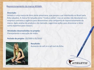 Descrição:
Athletic é uma marca de tênis norte americana, que passou a ser distribuída no Brasil pela
Kidy calçados. A marca foi lançada como “moda e estilo”, mas as vendas não decolaram e a
empresa contratou a agência para desenvolver uma campanha de reposicionamento da
marca. Após analise do produto e do mercado, sugerimos ações para direcionar o tênis
como esportivo para classe C.

Atividades desenvolvidas no projeto:
Planejamento e execução de mídia.

Período do projeto: 10/2009 à 05/2010

                          Resultado:
                          Aumento do sell-in e sell-out da linha.
 