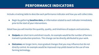 PERFORMANCE INDICATORS
Include a tracking table to describe each performance indicator and how you will collect data.
● Begin by gathering baseline data, or information related to each indicator immediately
prior to the start of your interventions.
Detail how you will monitor the quantity, quality, and timeliness of outputs and outcomes.
● Outputs are short-term and direct results. An example would be the number of farmers
trained in production practices. This change can be directly attributed to your work.
● Outcomes are longer-term, more gradual changes that you may influence but do not
directly control. An example would be improved crop yields based on the use of new
farming technology.
 