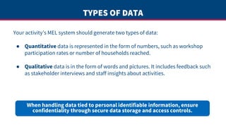 TYPES OF DATA
Your activity’s MEL system should generate two types of data:
● Quantitative data is represented in the form of numbers, such as workshop
participation rates or number of households reached.
● Qualitative data is in the form of words and pictures. It includes feedback such
as stakeholder interviews and staff insights about activities.
When handling data tied to personal identifiable information, ensure
confidentiality through secure data storage and access controls.
 
