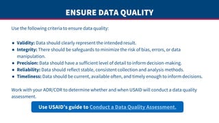 ENSURE DATA QUALITY
Use the following criteria to ensure data quality:
● Validity: Data should clearly represent the intended result.
● Integrity: There should be safeguards to minimize the risk of bias, errors, or data
manipulation.
● Precision: Data should have a sufficient level of detail to inform decision-making.
● Reliability: Data should reflect stable, consistent collection and analysis methods.
● Timeliness: Data should be current, available often, and timely enough to inform decisions.
Work with your AOR/COR to determine whether and when USAID will conduct a data quality
assessment.
Use USAID’s guide to Conduct a Data Quality Assessment.
 
