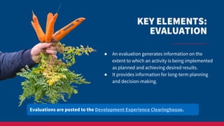 KEY ELEMENTS:
EVALUATION
● An evaluation generates information on the
extent to which an activity is being implemented
as planned and achieving desired results.
● It provides information for long-term planning
and decision-making.
Evaluations are posted to the Development Experience Clearinghouse.
 