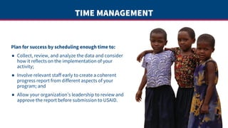 TIME MANAGEMENT
Plan for success by scheduling enough time to:
● Collect, review, and analyze the data and consider
how it reflects on the implementation of your
activity;
● Involve relevant staff early to create a coherent
progress report from different aspects of your
program; and
● Allow your organization’s leadership to review and
approve the report before submission to USAID.
 