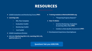 RESOURCES
Questions? Ask your AOR/COR.
● USAID Evaluation and Monitoring Terms (PDF)
● Learning Labs:
○ MEL Plan Template
○ Evaluation Toolkit
○ Monitoring Toolkit
○ CLA Toolkit
● USAID Compliance Division
● ADS 201: Monitoring (201.3.5), Learning (201.3.6),
and CLA (201.3.7)
● Training modules at WorkwithUSAID.org:
○ “Preparing Progress Reports”
● How-To Notes:
○ Activity Monitoring, Evaluation
& Learning (MEL) Plan (PDF)
○ Conduct a Data Quality Assessment (PDF)
● Development Experience Clearinghouse
 