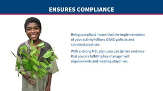 ENSURES COMPLIANCE
Being compliant means that the implementation
of your activity follows USAID policies and
standard practices.
With a strong MEL plan, you can deliver evidence
that you are fulfilling key management
requirements and meeting objectives.
 