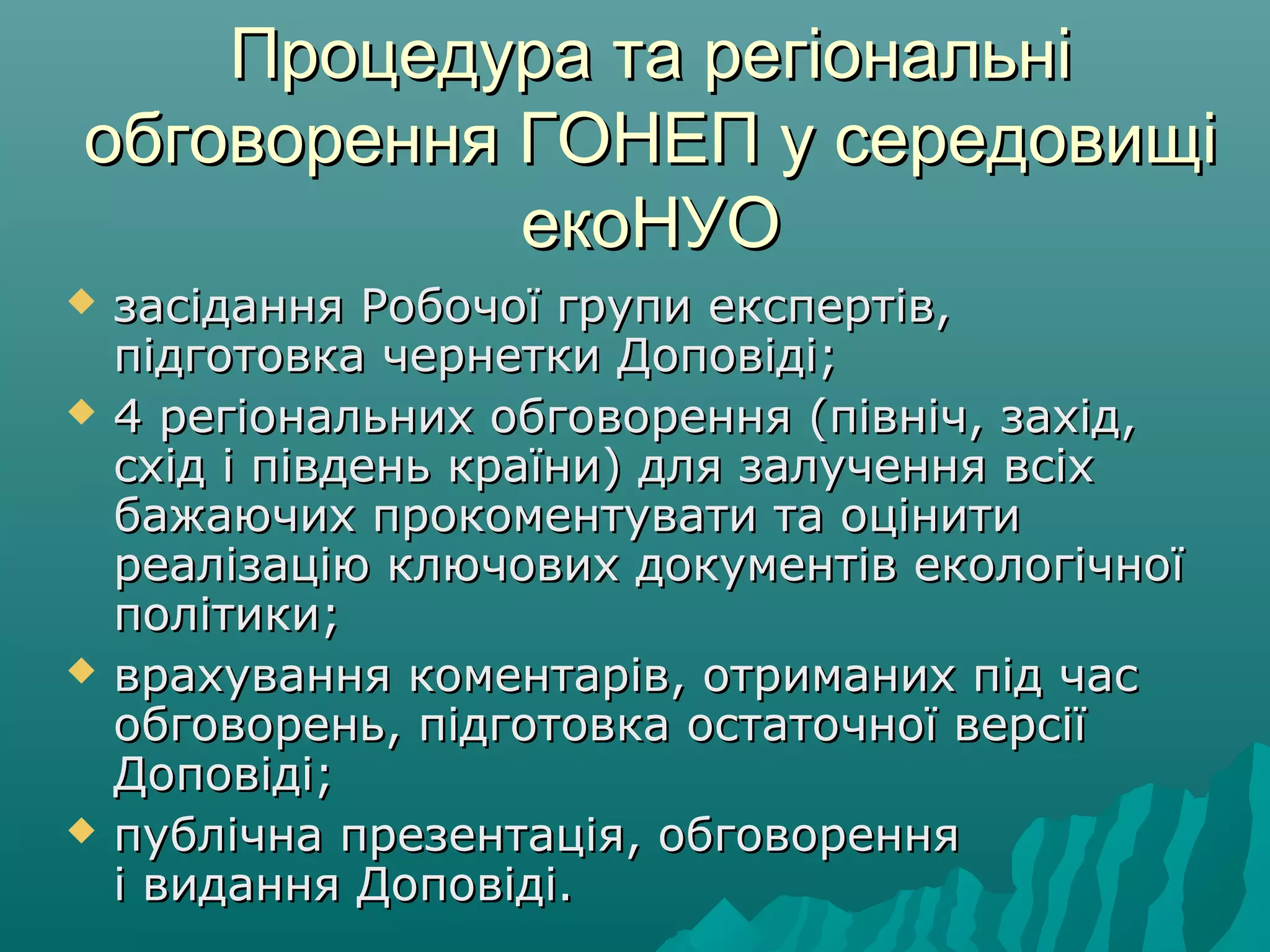 Процедура та регіональніПроцедура та регіональні
обговорення ГОНЕП у середовищіобговорення ГОНЕП у середовищі
екоНУОекоНУО
 засідання Робочої групи експертів,засідання Робочої групи експертів,
підготовка чернетки Доповіді;підготовка чернетки Доповіді;
 4 регіональних обговорення (північ, захід,4 регіональних обговорення (північ, захід,
ccхідхід і південь країни) для залучення всіхі південь країни) для залучення всіх
бажаючих прокоментувати та оцінитибажаючих прокоментувати та оцінити
реалізацію ключових документів екологічноїреалізацію ключових документів екологічної
політики;політики;
 врахування коментарів, отриманих під часврахування коментарів, отриманих під час
обговорень, підготовка остаточної версіїобговорень, підготовка остаточної версії
Доповіді;Доповіді;
 публічна презентація, обговоренняпублічна презентація, обговорення
і видання Доповіді.і видання Доповіді.
 