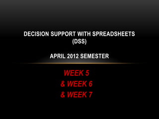 DECISION SUPPORT WITH SPREADSHEETS
               (DSS)

        APRIL 2012 SEMESTER

            WEEK 5
           & WEEK 6
           & WEEK 7
 