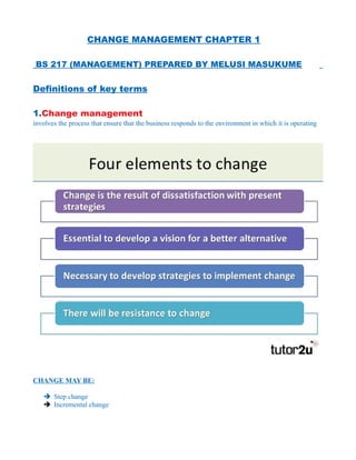 CHANGE MANAGEMENT CHAPTER 1
BS 217 (MANAGEMENT) PREPARED BY MELUSI MASUKUME
Definitions of key terms
1.Change management
involves the process that ensure that the business responds to the environment in which it is operating
CHANGE MAY BE:
➔ Step change
➔ Incremental change
 