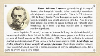Pierre Athanase Larousse, gramatician şi lexicograf
francez, şi-a înveşnicit numele, lăsînd posterităţii renumitele
sale dicţionare, care-i poartă numele. Născut la 23 octombrie
1817 la Toucy, Franţa, Pierre Larousse are parte de o copilărie
fericită, împărţită între şcoală, cîmpie şi cărţi. La 17 ani în urma
unui concus este primit la şcoala normală din Versaille unde
beneficiază de o bursă şi-şi face studiile pînă la obţinerea
studiilor superioare.
Abea împlinind 21 de ani, Larousse se întoarce la Toucy, locul său de baştină, şi
lucrează ca învăţător. Peste doi ani, în 1840, părăseşte şcoala pentru a se dedica lucrului
ce avea să devină vocaţia sa. Din 1848 pînă în 1851, Pierre este meditator la Institutul
Jauffret, un internat privat. Prima lucrare a lui Larousse apare în 1849 : Lexicologie des
écoles primaires. Cours complet de langue française (Lexicologia studiilor primare.
Curs complet de limbă franceză ), menită nu numai să-i înveţe ortogafia pe copii, dar şi
arta de a vorbi şi de a scrie corect.
 