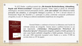 În 1872 Duden a publicat tratatul său „Die deutsche Rechtschreibung. Abhandlung,
Regeln und Wörterverzeichnis” (Ortografia germană. Tratat, reguli şi glosar de informaţii
etimologice). Savantul urmează principiului fonetic „scrie cum vorbeşti” care reflectă nu numai
principiile sale ştiinţifice, ci convingerile filologice şi politice. În 1876 a devenit director al
Gimnaziului Regal din Hersfeld şi a participat la prima conferință consacrată problemelor
ortografiei, la care 14 filologi au elaborat standardele simplificate ale ortografiei.
Konrad Duden a continuat să lucreze la elaborarea unei lucrări de
referinţă comune de ortografie. Anume atunci a publicat lucrarea sa cea
mai importantă, „Vollständiges Orthographisches Wörterbuch der
Deutschen Sprache” (Dicţionarul ortografic complet al limbii germane) în
care a pus bazele unificării ortografice a limbii germane. Dicţionarul său
din anul 1880 reprezintă începutul seriei Duden şi a inclus 27.000 de
cuvinte cheie cu 187 de pagini.
 