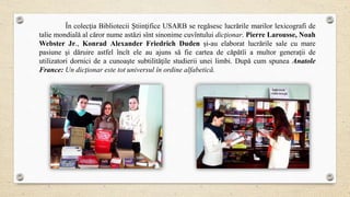 În colecţia Bibliotecii Ştiinţifice USARB se regăsesc lucrările marilor lexicografi de
talie mondială al căror nume astăzi sînt sinonime cuvîntului dicţionar. Pierre Larousse, Noah
Webster Jr., Konrad Alexander Friedrich Duden şi-au elaborat lucrările sale cu mare
pasiune şi dăruire astfel încît ele au ajuns să fie cartea de căpătîi a multor generaţii de
utilizatori dornici de a cunoaşte subtilităţile studierii unei limbi. După cum spunea Anatole
France: Un dicţionar este tot universul în ordine alfabetică.
 