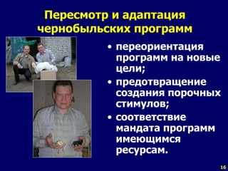 16
Пересмотр и адаптация
чернобыльских программ
• переориентация
программ на новые
цели;
• предотвращение
создания порочных
стимулов;
• соответствие
мандата программ
имеющимся
ресурсам.
 