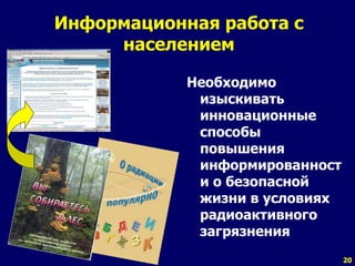 20
Информационная работа с
населением
Необходимо
изыскивать
инновационные
способы
повышения
информированност
и о безопасной
жизни в условиях
радиоактивного
загрязнения
 