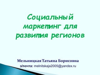 Социальный
маркетинг для
развития регионов
Мельницкая Татьяна Борисовна
э/почта: melnitskaja2005@yandex.ru
 