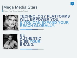 Mega Media Stars 
TECHNOLOGY PLATFORMS 
WILL EMPOWER YOU. 
& YOU CAN EXPAND YOUR 
REACH GLOBALLY. 
10 
Power Your Social Media Brand 
BE 
AUTHENTIC 
& BE YOUR 
BRAND. 
 