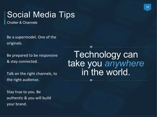 17 
Social Media Tips 
Be a supermodel. One of the 
originals. 
Be prepared to be responsive 
& stay connected. 
Talk on the right channels, to 
the right audience. 
Stay true to you. Be 
authentic & you will build 
your brand. 
” 
Technology can 
take you anywhere 
in the world. 
” 
Chatter & Channels 
 