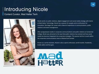 Introducing Nicole 
Content Curator, Mad Hatter Tech 
Nicole works on public relations, digital engagement and social media strategy with clients 
at Mad Hatter Technology. Nicole has a passion for people and an enthusiasm for 
innovation. She began her career with a blend of experience in communications, public 
relations and event management. 
After postgraduate studies in corporate communications and public relations at Centennial 
College, Nicole was attracted to the way that public relations has evolved and how social 
media has become integrated into corporate strategies. This passion led her to work within 
the corporate communications team at MasterCard Canada. 
Known as a serial volunteer, Nicole is also a sports enthusiast, world traveler, foodaholic, 
kindle addict and fest goer. 
19 
 