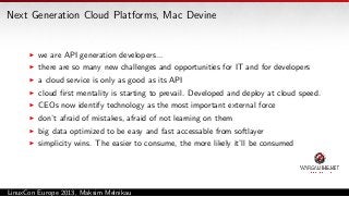 Next Generation Cloud Platforms, Mac Devine

we are API generation developers...
there are so many new challenges and opportunities for IT and for developers
a cloud service is only as good as its API
cloud ﬁrst mentality is starting to prevail. Developed and deploy at cloud speed.
CEOs now identify technology as the most important external force
don’t afraid of mistakes, afraid of not learning on them
big data optimized to be easy and fast accessable from softlayer
simplicity wins. The easier to consume, the more likely it’ll be consumed

LinuxCon Europe 2013, Maksim Melnikau

 
