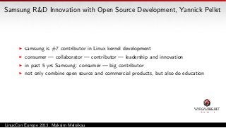 Samsung R&D Innovation with Open Source Development, Yannick Pellet

samsung is #7 contributor in Linux kernel development
consumer — collaborator — contributor — leadership and innovation
in past 5 yrs Samsung: consumer — big contributor
not only combine open source and commercial products, but also do education

LinuxCon Europe 2013, Maksim Melnikau

 