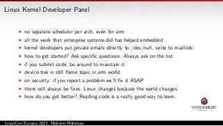 Linux Kernel Developer Panel
no separate scheduler per arch, even for arm
all the work that enterprise systems did has helped embedded
kernel developers put private emails directly to /dev/null, write to maillists
how to get started? Ask speciﬁc questions. Always ask on the list.
if you submit code, be around to maintain it
device-tree is still ﬂame topic in arm world
on security: if you report a problem we’ll ﬁx it ASAP
there will always be ﬁxes. Linux changes because the world changes.
how do you get better? Reading code is a really good way to learn.

LinuxCon Europe 2013, Maksim Melnikau

 