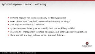 systemd nspawn, Lennart Poettering

systemd-nspawn was written originally for testing purpose
most distros have ”one line” command to bootstrap os image
and nspawn could run it ”next line”
systemd-nspawn demo goes successfully, but one small bug onhided
machinectl - management interface to nspawn and other cgroups virtualizations
there are still few bugs in linux kernel. systemd, fedora...

LinuxCon Europe 2013, Maksim Melnikau

 