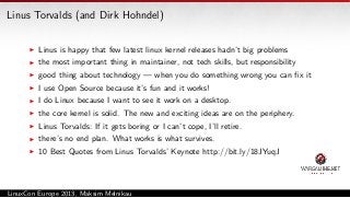Linus Torvalds (and Dirk Hohndel)
Linus is happy that few latest linux kernel releases hadn’t big problems
the most important thing in maintainer, not tech skills, but responsibility
good thing about technology — when you do something wrong you can ﬁx it
I use Open Source because it’s fun and it works!
I do Linux because I want to see it work on a desktop.
the core kernel is solid. The new and exciting ideas are on the periphery.
Linus Torvalds: If it gets boring or I can’t cope, I’ll retire.
there’s no end plan. What works is what survives.
10 Best Quotes from Linus Torvalds’ Keynote http://bit.ly/18JYuqJ

LinuxCon Europe 2013, Maksim Melnikau

 