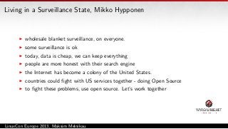Living in a Surveillance State, Mikko Hypponen

wholesale blanket surveillance, on everyone.
some surveillance is ok
today, data is cheap, we can keep everything
people are more honest with their search engine
the Internet has become a colony of the United States.
countries could ﬁght with US services together - doing Open Source
to ﬁght these problems, use open source. Let’s work together

LinuxCon Europe 2013, Maksim Melnikau

 