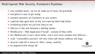 Multi-layered Web Security, Konstantin Ryabitsev
why multiple layers - we are all made out of meat, fail gracefully
encryption is easy to get wrong
personal questions are backdoors to your system
captchas help again bots (a bit), but expiring token help better
templating system are just bad, keep an eye
SELinux is ﬁrst and foremost a labeling system
ModSecurity - Web Application Firewall - analysis of http traﬃc
but ModSecurity is not a silver bullet, and it even more complex than SELinux...
most ”vulnerability scanners” will only check well known software and bugs
security trade-oﬀ in terms of: eﬀort, money, usability
be prepared when things fail
LinuxCon Europe 2013, Maksim Melnikau

 
