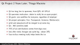 Qt Project 2 Years Later, Thiago Macieira
Qt has long line to openness, from QPL till GPLv3
Qt openness motivation: desire to really be an open project
Qt goals: one workﬂow for everyone, regardless of employer
Qt project principles: Fair, Transparent, Inclusive, Meritocratic
qt3d and qtwayland will be merged to qt some day
Qt - 450 commits/week
75% of qt contributions comes from digia now
loss after nokia changes was quite big - about 25%
face-to-face meeting really helps broke the ice

LinuxCon Europe 2013, Maksim Melnikau

 