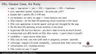 OSv, Glauber Costa, Avi Kivity
app — app server — jvm — OS — hypervisor — OS — hardware
jvm, operation system, hypervizor - do same job, wtf?!
people don’t update OS in VM now
no hardware, no users, no apps — most features not used
OSv mission - be the best OS powering virtual machines in the cloud
OSv runs application in kernel space! and api not changed for the app
Be the best OS powering virtual machine in the cloud
hypervizor OS has nice feature - you don’t need to write so much drivers
memcached runs 40% better on OSv than native - I want check it myself!
credibility — open source these days
OSv runs on kvm, xen hvm (still work in progress), vmware - planned
virtio-app - bypass I/O stack completely - consume data from virtio rings
virtualization 2.0 - stateless servers
OSv could run your C apps*
LinuxCon Europe 2013, Maksim Melnikau

 