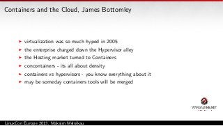 Containers and the Cloud, James Bottomley

virtualization was so much hyped in 2005
the enterprise charged down the Hypervisor alley
the Hosting market turned to Containers
concontainers - its all about density
containers vs hypervisors - you know everything about it
may be someday containers tools will be merged

LinuxCon Europe 2013, Maksim Melnikau

 