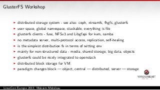 GlusterFS Workshop
distributed storage system - see also: ceph, xtreamfs, fhgfs, glusterfs
user space, global namespace, stackable, everything is ﬁle
glusterfs clients - fuse, NFSv3 and Libgfapi for kvm, samba
no metadata server, multi-protocol access, replication, self-healing
is the simplest distribution fs in terms of setting env
mainly for non-structured data - media, shared storage, big data, objects
glusterfs could be nicely integrated to openstack
distributed block storage for VM
paradigm changes block — object, central — distributed, server — storage

LinuxCon Europe 2013, Maksim Melnikau

 