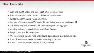 Intro, Jim Zemlin
Xen and KVM under the same roof after so many years
best way to use Linux - is via collaborate development
twitter has 100 public repos on github
for every $1 spent on AWS, up to $4 not being spent on traditional IT
1B html5 capable browsers, 2M web developers writing apps
gaming industry towards Linux and Open Source
huge talent war for developers
We need more lawyers who understand open source and collaboration.
Linux Foundation: some sponsors here only to recruit
Linux - code as poetry, better, faster, cheaper.

LinuxCon Europe 2013, Maksim Melnikau

 