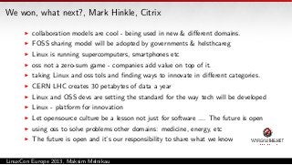 We won, what next?, Mark Hinkle, Citrix
collaboration models are cool - being used in new & diﬀerent domains.
FOSS sharing model will be adopted by governments & helsthcareg
Linux is running supercomputers, smartphones etc
oss not a zero-sum game - companies add value on top of it.
taking Linux and oss tols and ﬁnding ways to innovate in diﬀerent categories.
CERN LHC creates 30 petabytes of data a year
Linux and OSS devs are setting the standard for the way tech will be developed
Linux - platform for innovation
Let opensource culture be a lesson not just for software .... The future is open
using oss to solve problems other domains: medicine, energy, etc
The future is open and it’s our responsibility to share what we know
LinuxCon Europe 2013, Maksim Melnikau

 