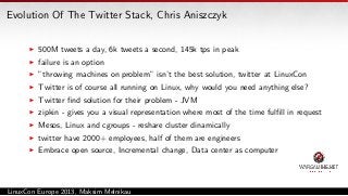 Evolution Of The Twitter Stack, Chris Aniszczyk
500M tweets a day, 6k tweets a second, 145k tps in peak
failure is an option
”throwing machines on problem” isn’t the best solution, twitter at LinuxCon
Twitter is of course all running on Linux, why would you need anything else?
Twitter ﬁnd solution for their problem - JVM
zipkin - gives you a visual representation where most of the time fulﬁll in request
Mesos, Linux and cgroups - reshare cluster dinamically
twitter have 2000+ employees, half of them are engineers
Embrace open source, Incremental change, Data center as computer

LinuxCon Europe 2013, Maksim Melnikau

 