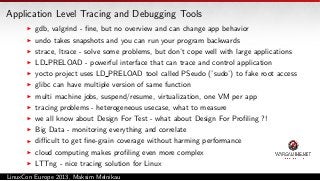 Application Level Tracing and Debugging Tools
gdb, valgrind - ﬁne, but no overview and can change app behavior
undo takes snapshots and you can run your program backwards
strace, ltrace - solve some problems, but don’t cope well with large applications
LD PRELOAD - powerful interface that can trace and control application
yocto project uses LD PRELOAD tool called PSeudo (’sudo’) to fake root access
glibc can have multiple version of same function
multi machine jobs, suspend/resume, virtualization, one VM per app
tracing problems - heterogeneous usecase, what to measure
we all know about Design For Test - what about Design For Proﬁling ?!
Big Data - monitoring everything and correlate
diﬃcult to get ﬁne-grain coverage without harming performance
cloud computing makes proﬁling even more complex
LTTng - nice tracing solution for Linux
LinuxCon Europe 2013, Maksim Melnikau

 