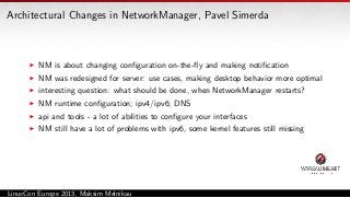 Architectural Changes in NetworkManager, Pavel Simerda

NM is about changing conﬁguration on-the-ﬂy and making notiﬁcation
NM was redesigned for server: use cases, making desktop behavior more optimal
interesting question: what should be done, when NetworkManager restarts?
NM runtime conﬁguration; ipv4/ipv6; DNS
api and tools - a lot of abilities to conﬁgure your interfaces
NM still have a lot of problems with ipv6, some kernel features still missing

LinuxCon Europe 2013, Maksim Melnikau

 