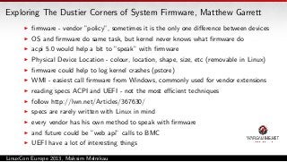 Exploring The Dustier Corners of System Firmware, Matthew Garrett
ﬁrmware - vendor ”policy”, sometimes it is the only one diﬀerence between devices
OS and ﬁrmware do same task, but kernel never knows what ﬁrmware do
acpi 5.0 would help a bit to ”speak” with ﬁrmware
Physical Device Location - colour, location, shape, size, etc (removable in Linux)
ﬁrmware could help to log kernel crashes (pstore)
WMI - easiest call ﬁrmware from Windows, commonly used for vendor extensions
reading specs ACPI and UEFI - not the most eﬃcient techniques
follow http://lwn.net/Articles/367630/
specs are rarely written with Linux in mind
every vendor has his own method to speak with ﬁrmware
and future could be ”web api” calls to BMC
UEFI have a lot of interesting things
LinuxCon Europe 2013, Maksim Melnikau

 
