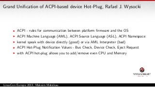 Grand Uniﬁcation of ACPI-based device Hot-Plug, Rafael J. Wysocki

ACPI - rules for communication between platform ﬁrmware and the OS
ACPI Machine Language (AML), ACPI Source Language (ASL), ACPI Namespace
kernel speak with device directly (good) or via AML Interpreter (bad)
ACPI Hot-Plug Notiﬁcation Values - Bus Check, Device Check, Eject Request
with ACPI hot-plug allows you to add/remove even CPU and Memory

LinuxCon Europe 2013, Maksim Melnikau

 