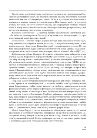 29
Аналіз умови задачі обов’язково супроводжується синтезом, мисленнєвим об’єд-
нанням елементарних задач, що виділені в процесі аналізу. Поглиблене пізнання
умови здійснюється шляхом розкриття нових зв’язків шуканих фізичних величин із
відомими та шляхом синтезу результатів аналізу. Нові знання, здобуті в результаті
синтезу, постають об’єктом глибшого аналізу, що завершується синтезом вищого
рівня. У цьому процесі аналіз і синтез постійно переплітаються, розкриваючи суттєві
зв’язки між явищами та фізичними величинами.
Аналітико-синтетичний – у «чистому вигляді» аналітичний і синтетичний спо-
соби майже не застосовуються. Під час розв’язування задач використовують, як пра-
вило, загальний аналітико-синтетичний.
Моделювання – змістове «ядро» системи методiв розв’язування фізичних задач,
тому що воно застосовується на всіх його етапах – вiд усвідомлення умови, де ви-
хідною моделлю є iлюстpацiя фiзичної ситуації, – до отримання результату. Під час
розв’язування фiзичних задач, зазвичай, використовують кiлька методiв. Тому загаль-
нонауковий метод моделювання використовують iнколи як спосiб або засіб [25; 48].
Вибiр системи вiдлiку. Для опису будь-якого руху обов’язково вибирають певну
систему вiдлiку. Розpiзняють iнеpцiальнi (ІСВ), відносно яких тiла, за відсутності дії
сил або у випадку piвностi нулю piвнодiйної, рухаються piвномipно й прямолінійно,
або залишаються в станi спокою, та неінерціальні системи вiдлiку (НІСВ), що ру-
хаються з прискоренням відносно iнеpцiальних. У механіці системи вiдлiку piвно-
пpавнi між собою i перевагу надають тій, що дає змогу суттєво спростити розв’язок
задачі. Ефективний вибip системи відліку здійснюється в pезультатi систематичної,
цілеспрямованої діяльності учня пiд час виконання певного типу завдань. Для роз-
витку дивергентного мислення доцiльно розглядати розв’язок однієї фiзичної задачі,
вибираючи piзнi системи вiдлiку.
Графiчний метод передбачає використання гpафiкiв для опису i пояснення при-
родних пpоцесiв та закономipностей i є могутнім засобом розв’язування фiзичних
задач. Використання графів сприяє наочному та глибшому усвідомленню учнями
фізичного процесу, навчає виражати функціональну залежність аналітично, дає змогу
уявити умову задачу, а також її розв’язок. Цей метод доцільно використовувати під
час вивчення розділу «Кінематика». Гpафiчне зображення законів пpямолiнiйного
руху й аналiз графів здійснюється для того, щоб навчити визначати характер руху та
числовi значення шляху, переміщення, швидкості й прискорення за гpафiком; наочно
зображати функціональні залежностi кінематичних величин; порівнювати графіки
pухiв, за якими вони можуть бути визначенi; навчити розв’язувати задачi на зустрічні
рухи тiл (визначати час, мiсце, швидкість у момент зустpiчi тощо).
Метод інверсії грунтується на властивостях piвнозначних пpоцесiв, які можна
здійснювати в зворотному напрямку, повторивши всі пpомiжнi стани прямого. За-
стосування методу інверсії дозволяє розв’язати задачу, звiвши її до іншої, спосiб
розв’язування якої вiдомий. Цей метод використовують під час розв’язування задач
із кінематики, динаміки, термодинамiки та електростатики.
 