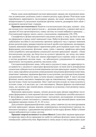 41
Рівень задач сконструйованої системи прикладних завдань має відповідати вимо-
гам до навчальних досягнень учнів із певного розділу курсу фізики. Різні види задач
передбачають варіативність застосування завдань, що надає можливість уточнити,
конкретизувати й узагальнити відповідне фізичне поняття, розширити його обсяг і
встановити взаємозв’язки з іншими.
Принцип систематичності. Поняття «систематизація» (від грец. systema – ціле,
що складається з частин) трактується як «…розумова діяльність, у процесі якої дослі-
джувані об’єкти організовуються у певну систему на основі вибраного принципу….
Систематизації передує аналіз, синтез, узагальнення, порівняння» [30; 259].
Специфічність фізико-математичного мислення полягає в тому, що його не мож-
на сформувати в межах однієї навчальної теми. Набуття фізичних знань і вмінь має
здійснювати постійно й систематично протягом тривалого часу в процесі вивчення
різних розділів курсу, використовуючи методи й засоби спостереження, експеримен-
тування, виконання лабораторних і практичних робіт, розв’язування задач тощо. Тому
формування узагальнених фізичних знань, умінь і навичок, профільна орієнтація
учнів потребують конструювання спеціальної системи прикладних завдань. «Лише
інтелектуальна система, що базується на сутності предметів, дає владу над наши-
ми знаннями» [50; 355]. Будь-яке знання перетворюється в наукове лише в системі,
а логічно розрізнені системи знань – не забезпечують усвідомленого їх засвоєння,
практичного застосування, розвитку мислення учнів.
Систематизація фізичних знань, тобто якість сукупності знань, що характеризуєть-
ся наявністю у свідомості структурно-функціональних зв’язків між їх різнорідними
елементами здійснюється на основі виконання системи прикладних завдань. Систем-
ність знань передбачає розуміння співвідношення між різними фізичними поняттями,
поняттями і законами, науковими фактами та постулатами, постулатами й наслідками,
усвідомлення особистістю знань за їхнім місцем у науковій теорії. У змісті системи
фізичних понять виділяють інваріантне ядро як пояснювальну теоретичну частину,
яка пов’язана з їхнім застосуванням. Зміст такої системи складає не лише сукупність
істотних ознак, а й наслідки, що з них випливають. Вищою формою систематизації
знань, що свідчить про певний рівень пізнання на сучасному етапі розвитку науки,
є цілісна картина світу.
Виконання прикладних завдань з різних розділів курсу фізики передбачає послі-
довне формування в учнів наукової системи знань і відповідних способів діяльності.
У філософських, психолого-педагогічних і методичних дослідженнях вітчизняних
та зарубіжних учених системність у знаннях свідчить про високий рівень засвоєння
школярами наукових понять [5, 41, 42 та ін.].
Для успішного формування фізичних знань, умінь і навичок під час конструювання
системи прикладних завдань важливо дотримуватися систематичності викладу на-
вчального матеріалу з урахуванням внутрішньої логіки курсу фізики. Набуті учнями
знання вибудовуються в певну систему.
Принцип творчої активності та самостійності. Самостійні завдання прикладно-
го характеру мають бути спрямовані на здобуття глибоких фізичних знань і розвиток
пізнавальних здібностей учнів. Варіативність типів, видів та змісту прикладних задач
 