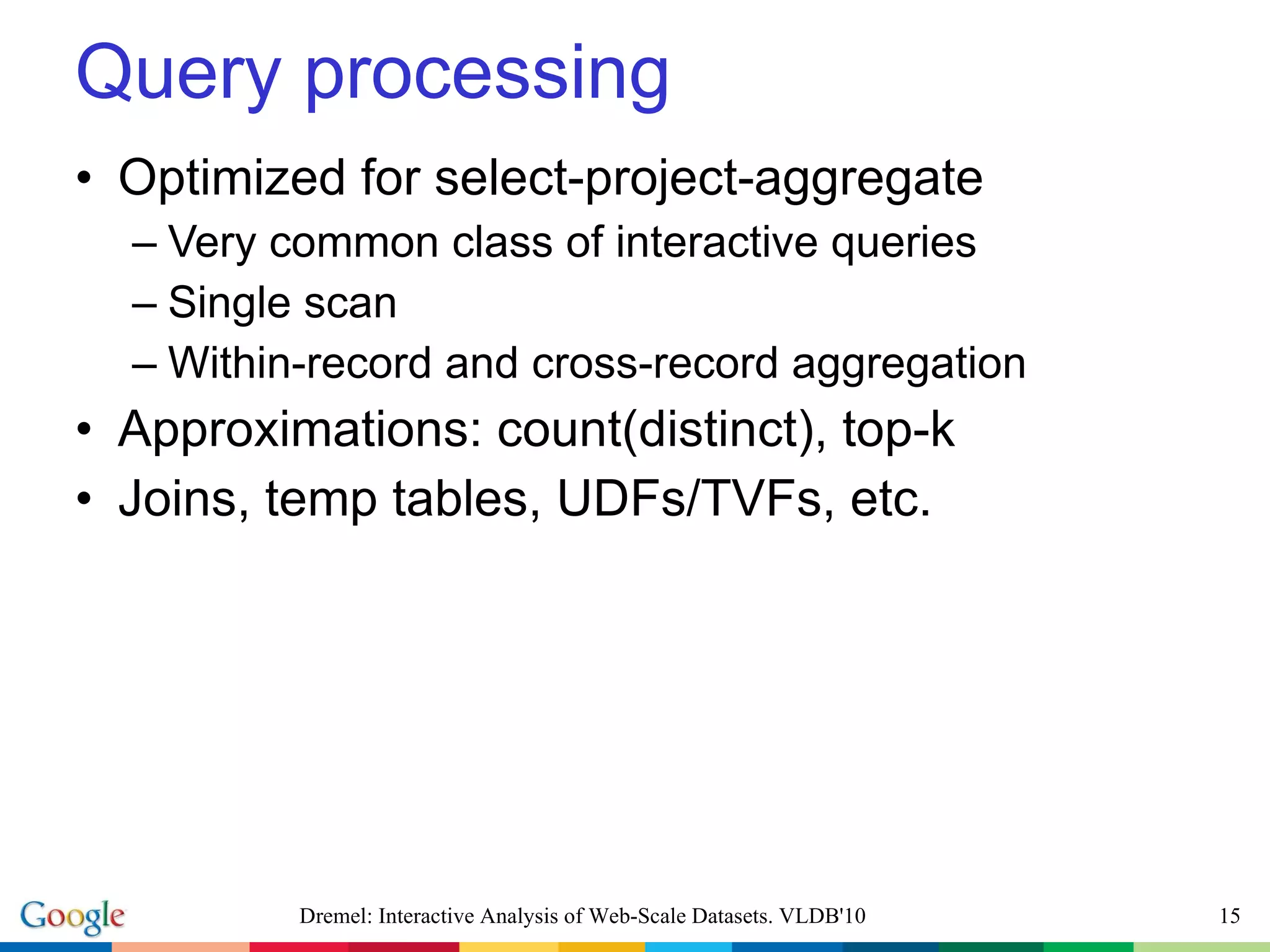 Query processing Optimized for select-project-aggregate Very common class of interactive queries Single scan Within-record and cross-record aggregation Approximations: count(distinct), top-k Joins, temp tables, UDFs/TVFs, etc. Dremel: Interactive Analysis of Web-Scale Datasets. VLDB'10 