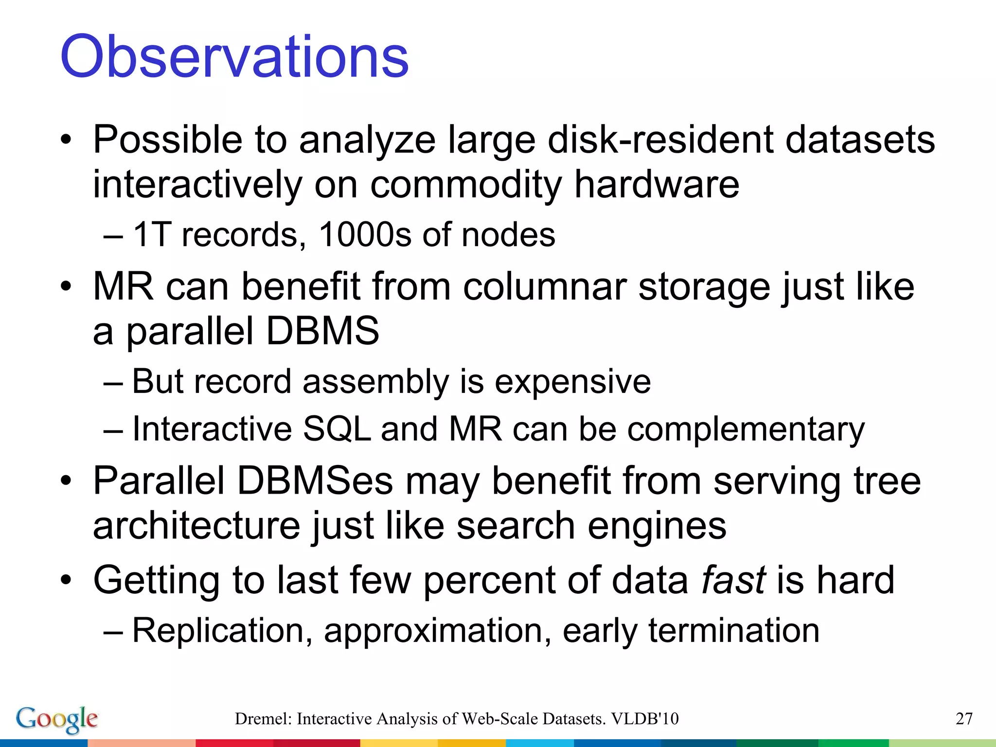 Observations Possible to analyze large disk-resident datasets interactively on commodity hardware 1T records, 1000s of nodes MR can benefit from columnar storage just like a parallel DBMS But record assembly is expensive Interactive SQL and MR can be complementary Parallel DBMSes may benefit from serving tree architecture just like search engines Getting to last few percent of data  fast  is hard Replication, approximation, early termination Dremel: Interactive Analysis of Web-Scale Datasets. VLDB'10 