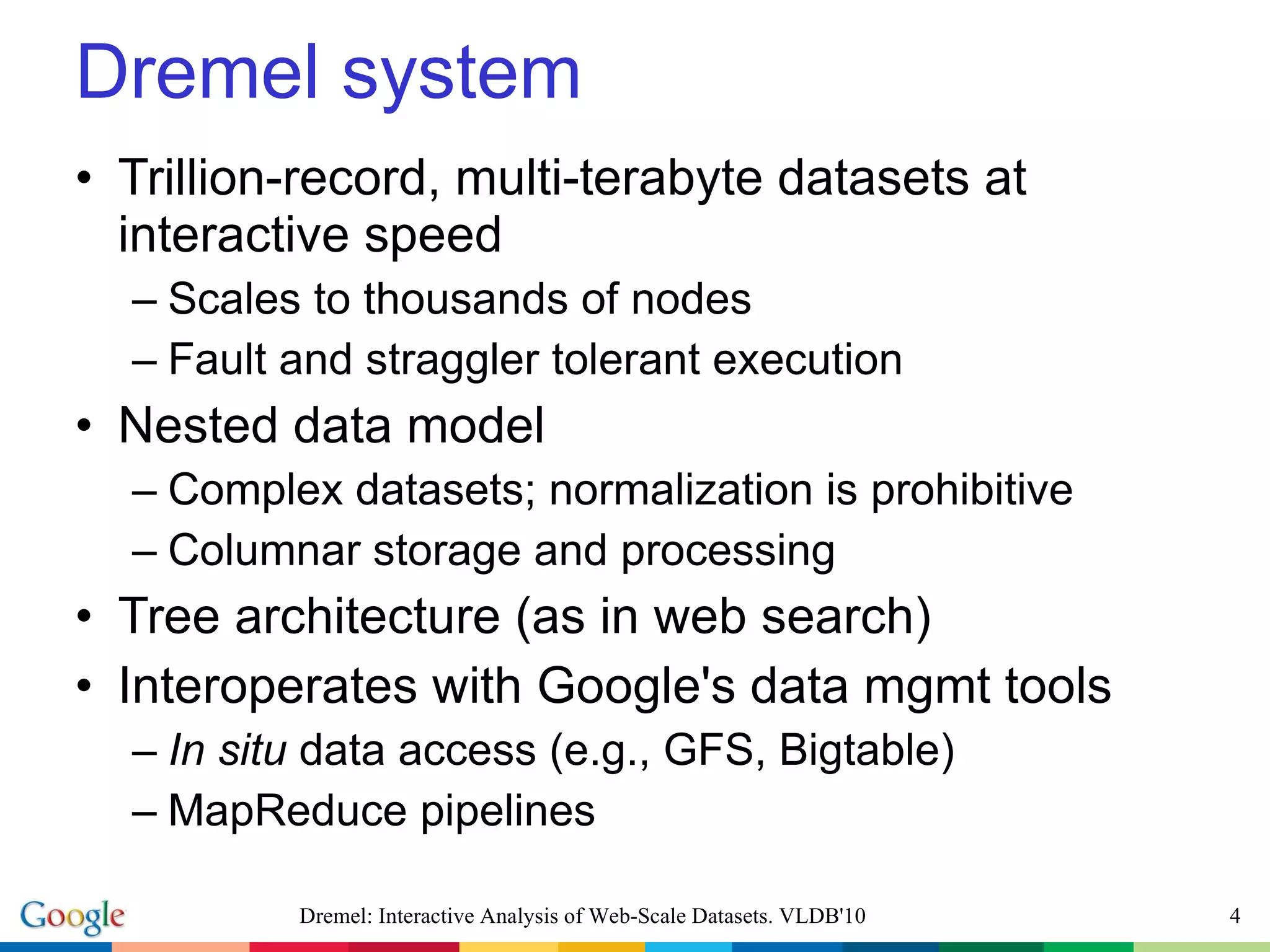 Dremel system Trillion-record, multi-terabyte datasets at interactive speed Scales to thousands of nodes Fault and straggler tolerant execution Nested data model Complex datasets; normalization is prohibitive Columnar storage and processing Tree architecture (as in web search) Interoperates with Google's data mgmt tools In situ  data access (e.g., GFS, Bigtable) MapReduce pipelines Dremel: Interactive Analysis of Web-Scale Datasets. VLDB'10 