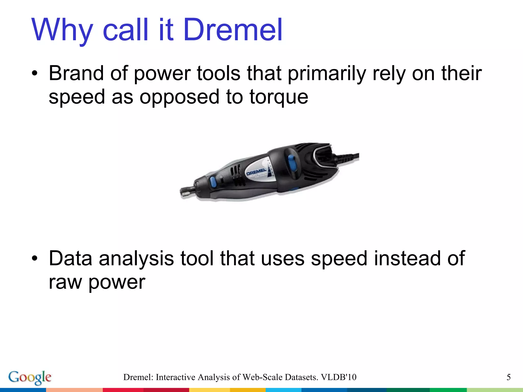 Brand of power tools that primarily rely on their speed as opposed to torque Data analysis tool that uses speed instead of raw power Why call it Dremel Dremel: Interactive Analysis of Web-Scale Datasets. VLDB'10 