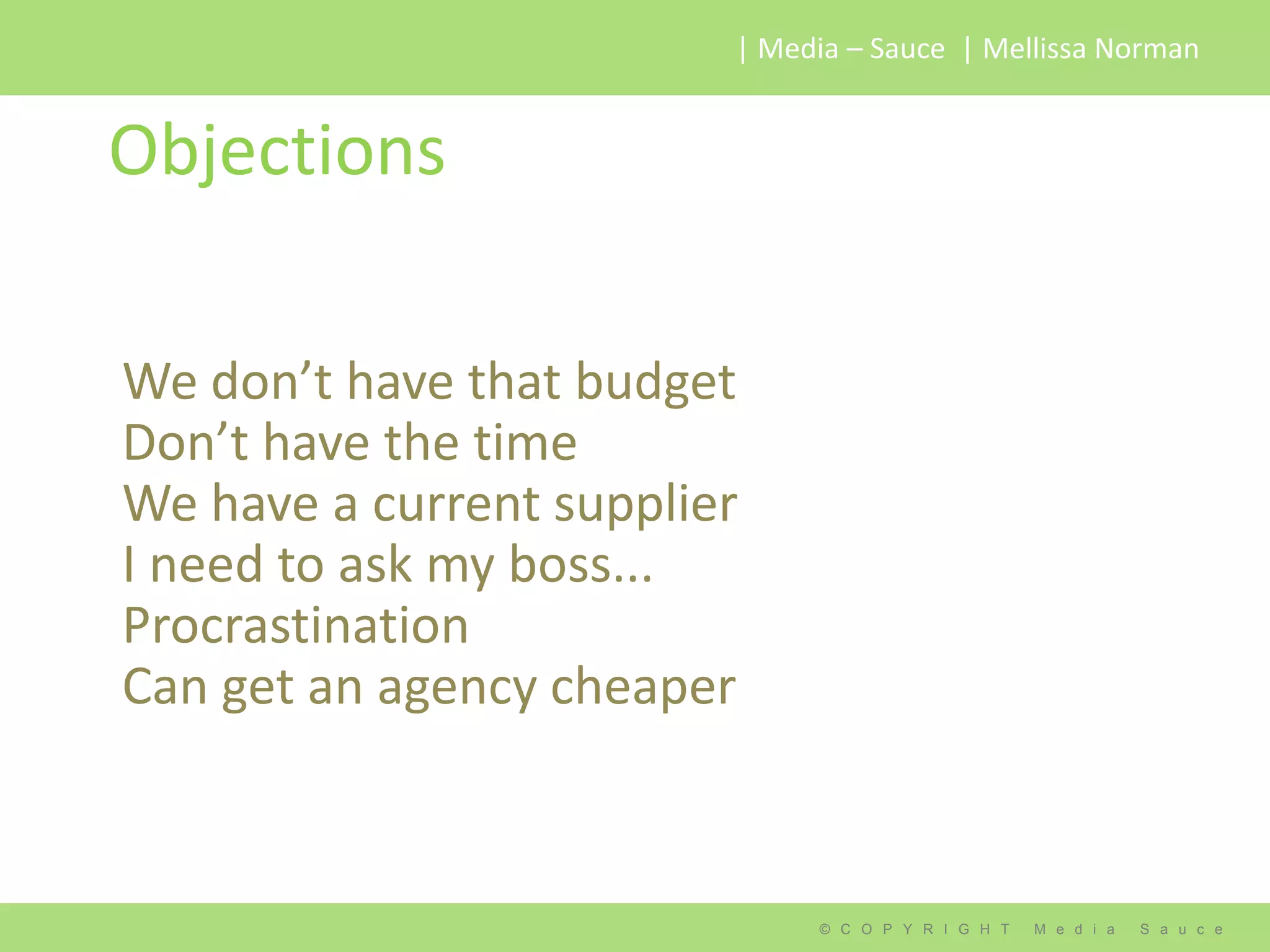 | Media – Sauce | Mellissa Norman


Objections

We don’t have that budget
Don’t have the time
We have a current supplier
I need to ask my boss...
Procrastination
Can get an agency cheaper



                              © C O P Y R I G H T   M e d i a   S a u c e
 