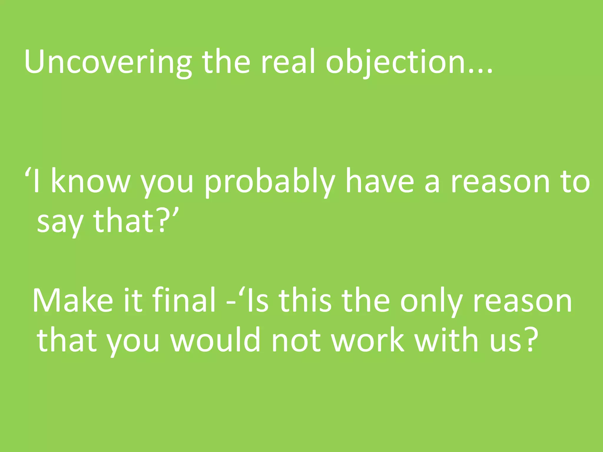 | Media – Sauce | Mellissa Norman


Uncovering the real objection...
            Objections

‘I know you probably have a reason to
 say that?’

Make it final -‘Is this the only reason
that you would not work with us?

                           © C O P Y R I G H T   M e d i a   S a u c e
 