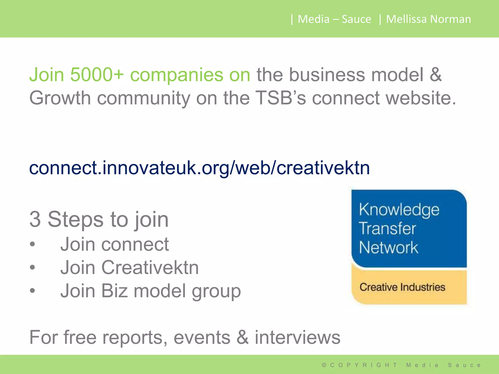 | Media – Sauce | Mellissa Norman



Join 5000+ companies on the business model &
Growth community on the TSB’s connect website.


connect.innovateuk.org/web/creativektn

3 Steps to join
•   Join connect
•   Join Creativektn
•   Join Biz model group

For free reports, events & interviews
                                   © C O P Y R I G H T   M e d i a   S a u c e
 