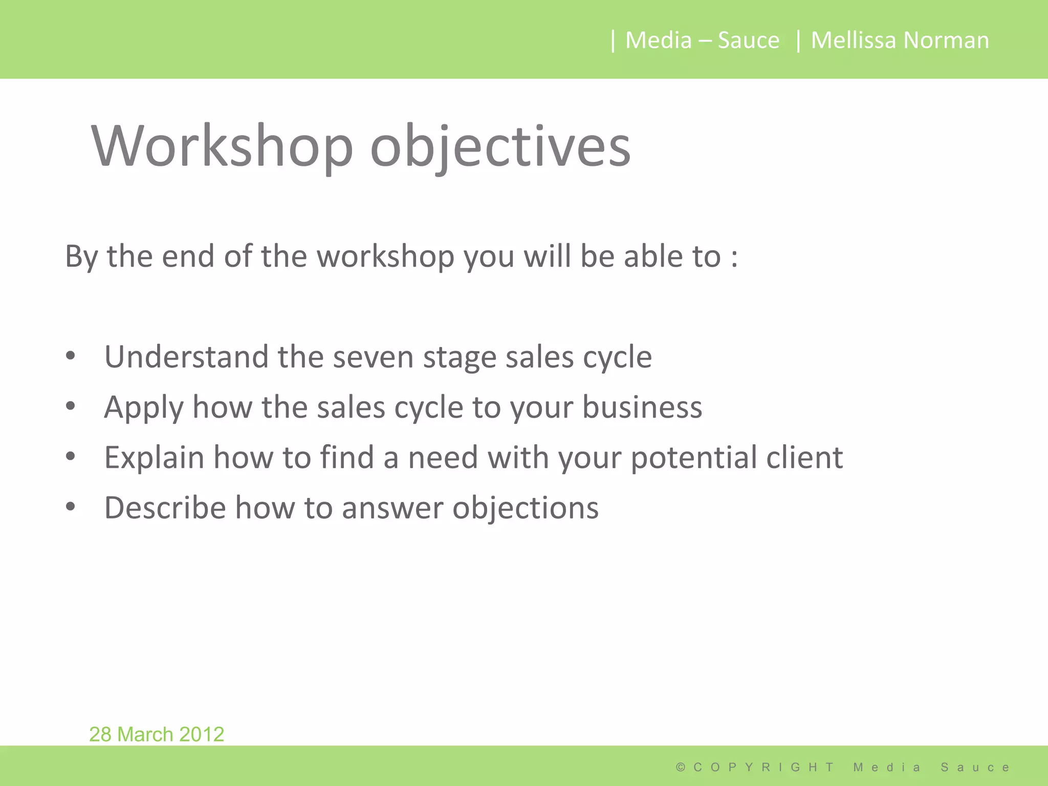 | Media – Sauce | Mellissa Norman



    Workshop objectives
By the end of the workshop you will be able to :

•    Understand the seven stage sales cycle
•    Apply how the sales cycle to your business
•    Explain how to find a need with your potential client
•    Describe how to answer objections




    28 March 2012
                                              © C O P Y R I G H T   M e d i a   S a u c e
 