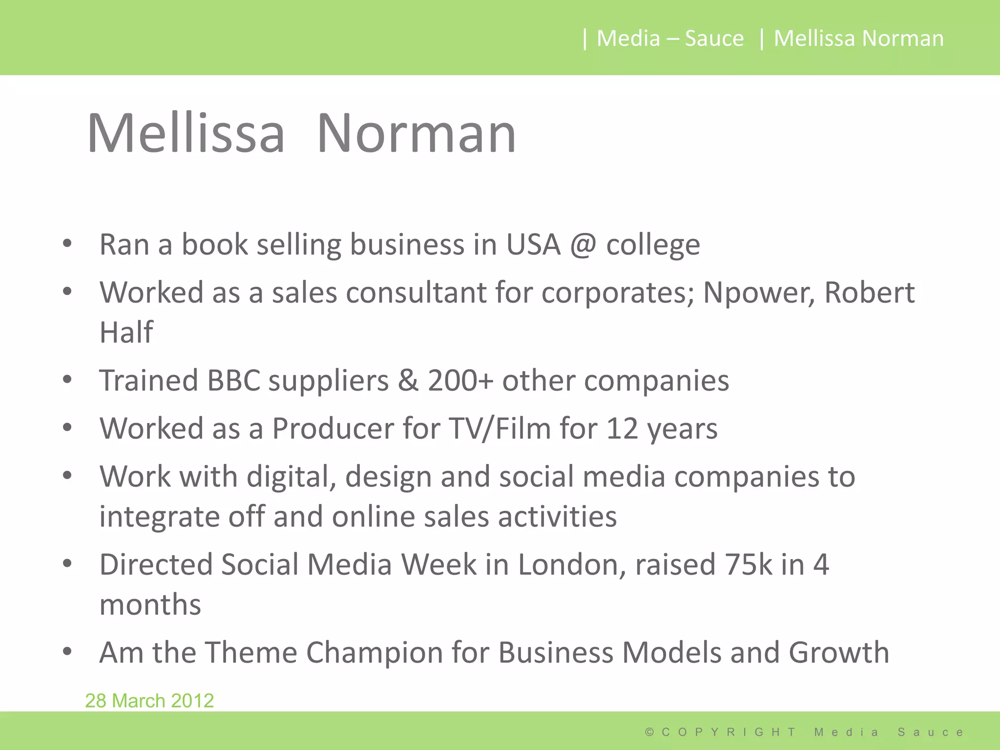| Media – Sauce | Mellissa Norman



 Mellissa Norman
• Ran a book selling business in USA @ college
• Worked as a sales consultant for corporates; Npower, Robert
  Half
• Trained BBC suppliers & 200+ other companies
• Worked as a Producer for TV/Film for 12 years
• Work with digital, design and social media companies to
  integrate off and online sales activities
• Directed Social Media Week in London, raised 75k in 4
  months
• Am the Theme Champion for Business Models and Growth
 28 March 2012
                                         © C O P Y R I G H T   M e d i a   S a u c e
 