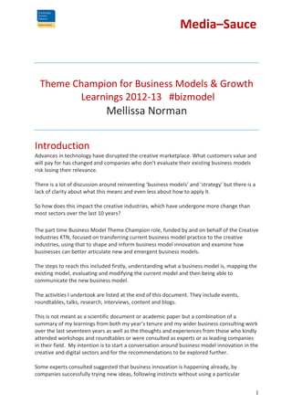 Media–Sauce

Theme Champion for Business Models & Growth
Learnings 2012-13 #bizmodel

Mellissa Norman
Introduction
Advances in technology have disrupted the creative marketplace. What customers value and
will pay for has changed and companies who don’t evaluate their existing business models
risk losing their relevance.
There is a lot of discussion around reinventing ‘business models’ and ‘strategy’ but there is a
lack of clarity about what this means and even less about how to apply it.
So how does this impact the creative industries, which have undergone more change than
most sectors over the last 10 years?
The part time Business Model Theme Champion role, funded by and on behalf of the Creative
Industries KTN, focused on transferring current business model practice to the creative
industries, using that to shape and inform business model innovation and examine how
businesses can better articulate new and emergent business models.
The steps to reach this included firstly, understanding what a business model is, mapping the
existing model, evaluating and modifying the current model and then being able to
communicate the new business model.
The activities I undertook are listed at the end of this document. They include events,
roundtables, talks, research, interviews, content and blogs.
This is not meant as a scientific document or academic paper but a combination of a
summary of my learnings from both my year’s tenure and my wider business consulting work
over the last seventeen years as well as the thoughts and experiences from those who kindly
attended workshops and roundtables or were consulted as experts or as leading companies
in their field. My intention is to start a conversation around business model innovation in the
creative and digital sectors and for the recommendations to be explored further.
Some experts consulted suggested that business innovation is happening already, by
companies successfully trying new ideas, following instincts without using a particular
1

 